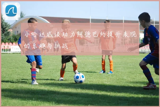 小哈达威谈助力阿德巴约提升表现的乐趣与挑战