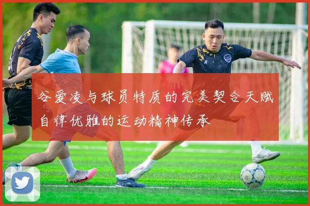 谷爱凌与球员特质的完美契合天赋自律优雅的运动精神传承