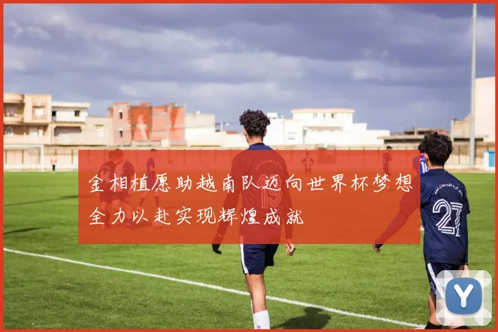 金相植愿助越南队迈向世界杯梦想全力以赴实现辉煌成就