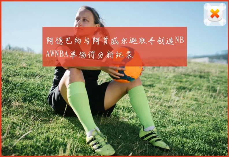 阿德巴约与阿贾威尔逊联手创造NBAWNBA单场得分新纪录