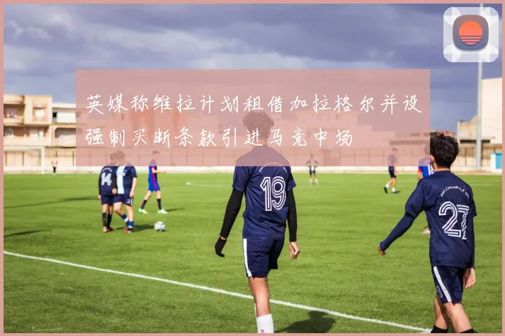 英媒称维拉计划租借加拉格尔并设强制买断条款引进马竞中场