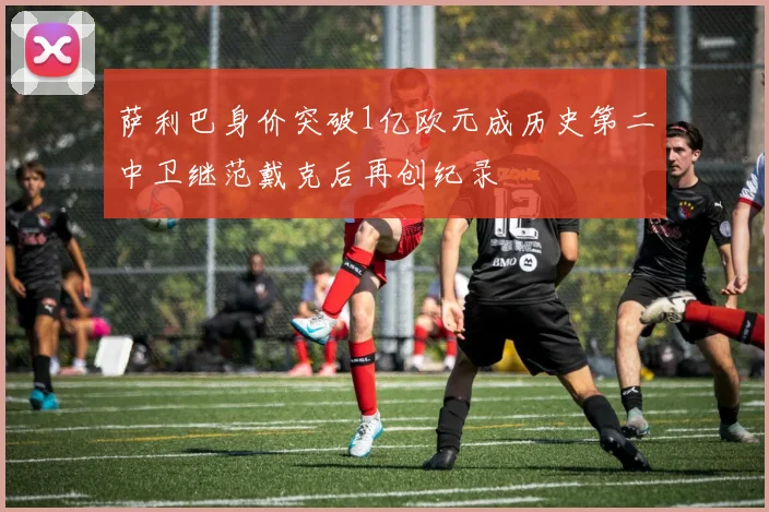 萨利巴身价突破1亿欧元成历史第二中卫继范戴克后再创纪录