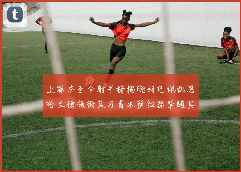 上赛季至今射手榜揭晓姆巴佩凯恩哈兰德领衔莱万青木萨拉赫紧随其后