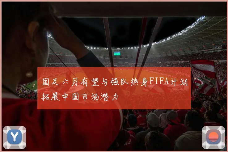 国足六月有望与强队热身FIFA计划拓展中国市场潜力