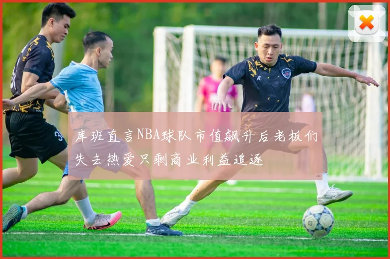 库班直言NBA球队市值飙升后老板们失去热爱只剩商业利益追逐