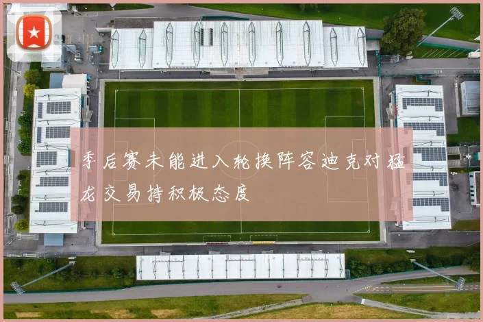 季后赛未能进入轮换阵容迪克对猛龙交易持积极态度