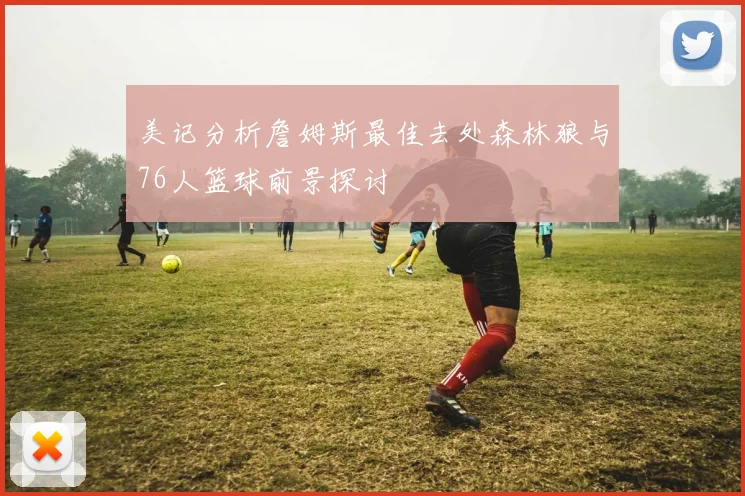 美记分析詹姆斯最佳去处森林狼与76人篮球前景探讨