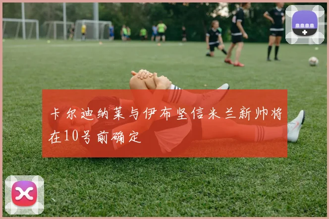 卡尔迪纳莱与伊布坚信米兰新帅将在10号前确定