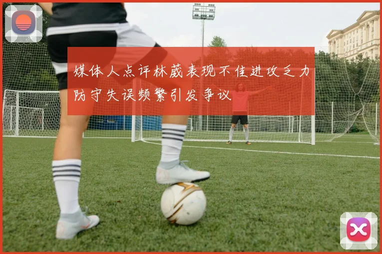 媒体人点评林葳表现不佳进攻乏力防守失误频繁引发争议