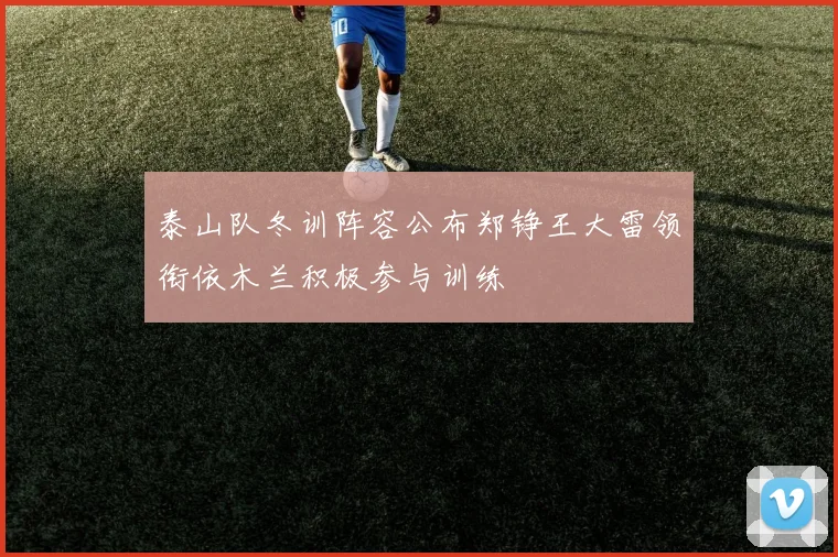 泰山队冬训阵容公布郑铮王大雷领衔依木兰积极参与训练