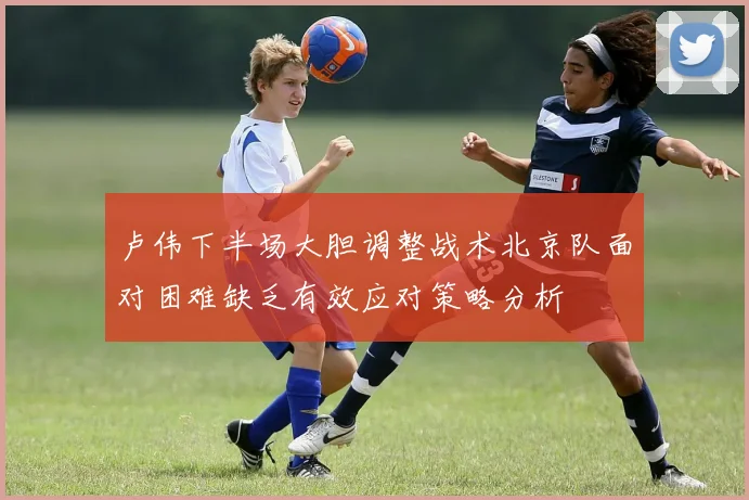 卢伟下半场大胆调整战术北京队面对困难缺乏有效应对策略分析