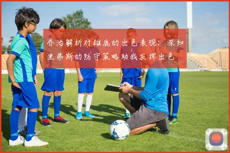 乔治解析对雄鹿的出色表现：深知里弗斯的防守策略助我发挥出色