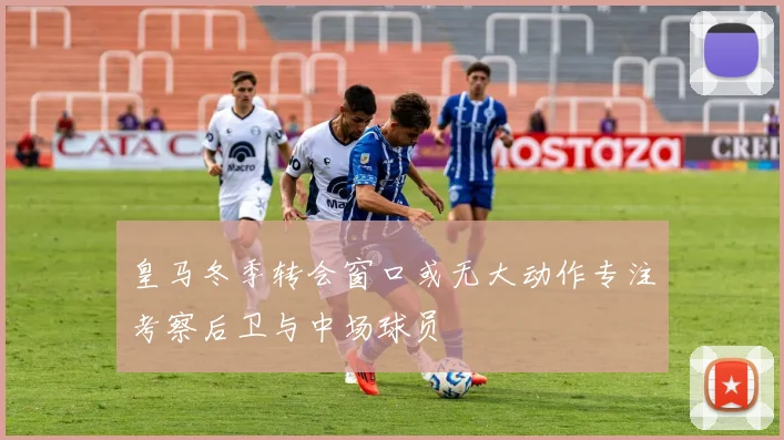 皇马冬季转会窗口或无大动作专注考察后卫与中场球员
